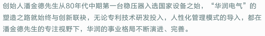 创始人潘金德先生从80年代中期第一台稳压器入选国家设备之始，“华润电气”的塑造之路就始终与创新联袂，无论专利技术研发投入，人性化管理模式的导入，都在潘金德先生的专注视野下，华润的事业格局不断演进、完善。